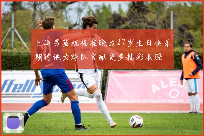 上海男篮祝福崔晓龙27岁生日快乐期待他为球队贡献更多精彩表现
