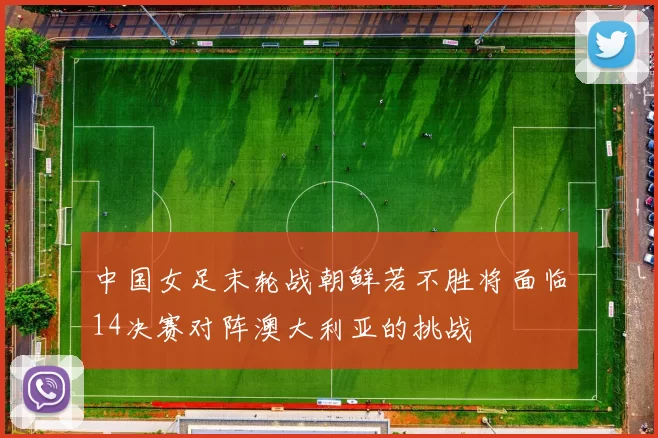 中国女足末轮战朝鲜若不胜将面临14决赛对阵澳大利亚的挑战
