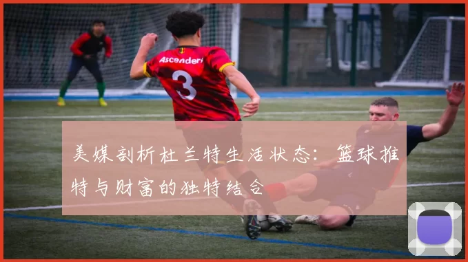 美媒剖析杜兰特生活状态：篮球推特与财富的独特结合