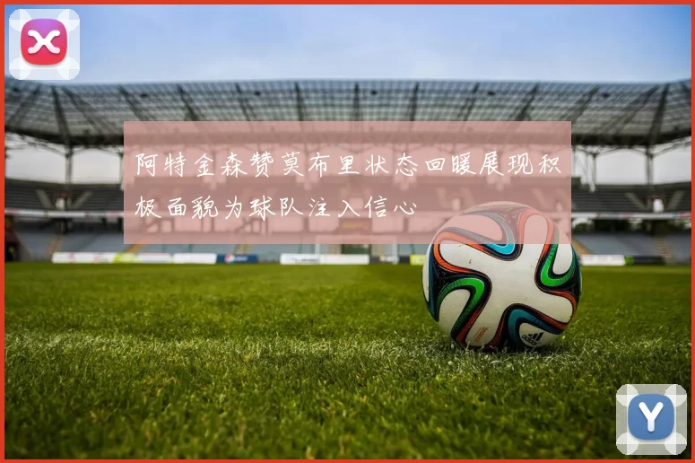 阿特金森赞莫布里状态回暖展现积极面貌为球队注入信心