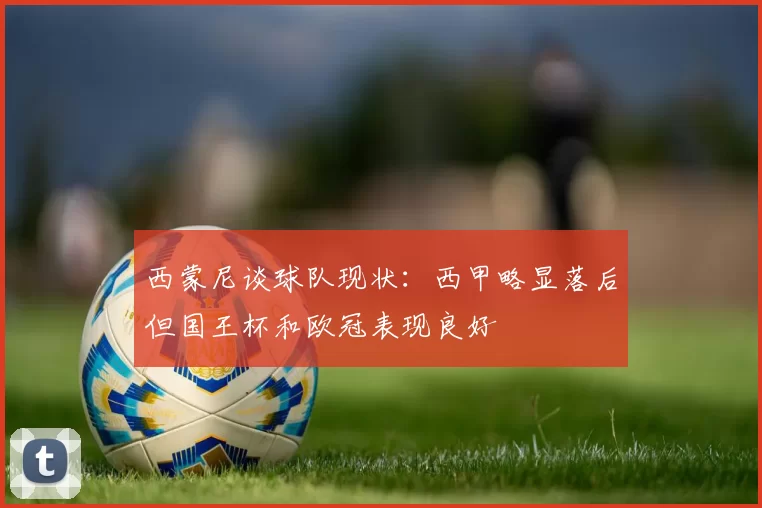 西蒙尼谈球队现状：西甲略显落后但国王杯和欧冠表现良好