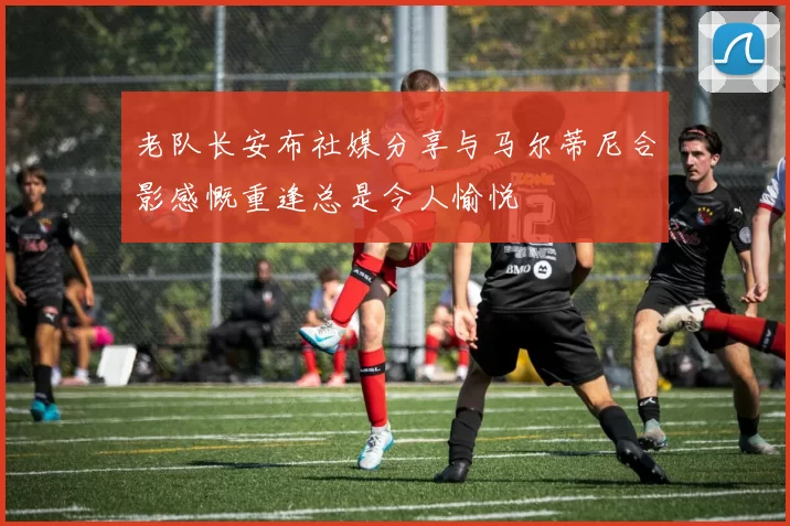 老队长安布社媒分享与马尔蒂尼合影感慨重逢总是令人愉悦