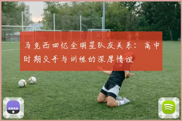 马克西回忆全明星队友关系：高中时期交手与训练的深厚情谊