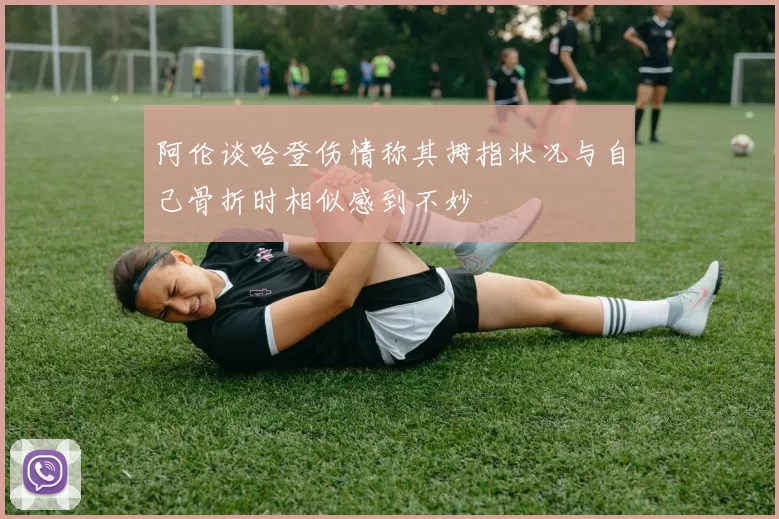 阿伦谈哈登伤情称其拇指状况与自己骨折时相似感到不妙