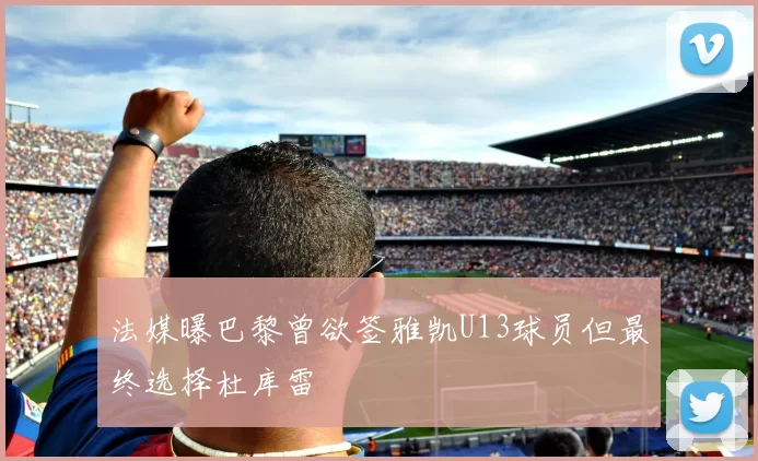 法媒曝巴黎曾欲签雅凯U13球员但最终选择杜库雷