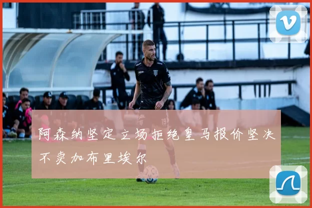 阿森纳坚定立场拒绝皇马报价坚决不卖加布里埃尔