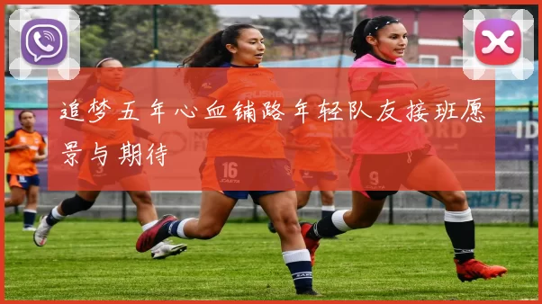 追梦五年心血铺路年轻队友接班愿景与期待