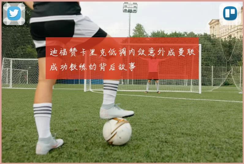 迪福赞卡里克低调内敛意外成曼联成功教练的背后故事