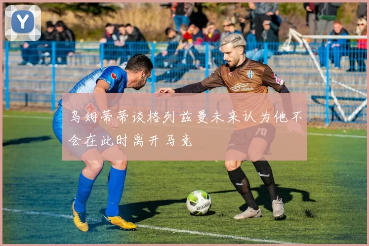 乌姆蒂蒂谈格列兹曼未来认为他不会在此时离开马竞