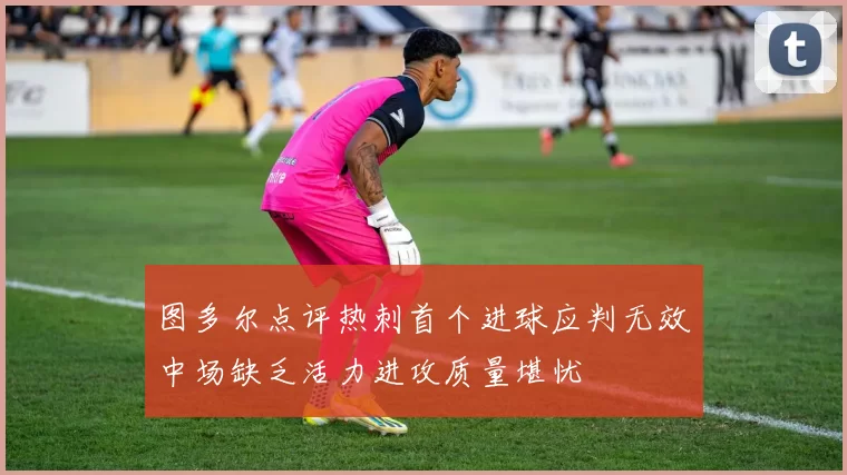图多尔点评热刺首个进球应判无效中场缺乏活力进攻质量堪忧
