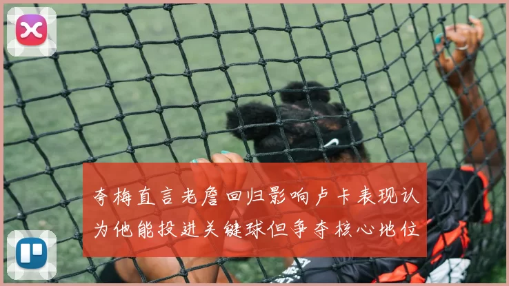 夸梅直言老詹回归影响卢卡表现认为他能投进关键球但争夺核心地位成阻碍