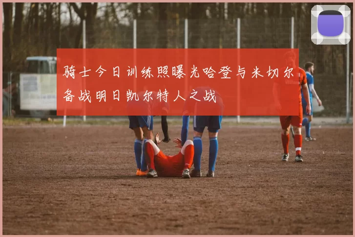 骑士今日训练照曝光哈登与米切尔备战明日凯尔特人之战