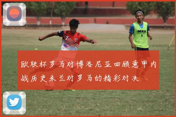 欧联杯罗马对博洛尼亚回顾意甲内战历史米兰对罗马的精彩对决