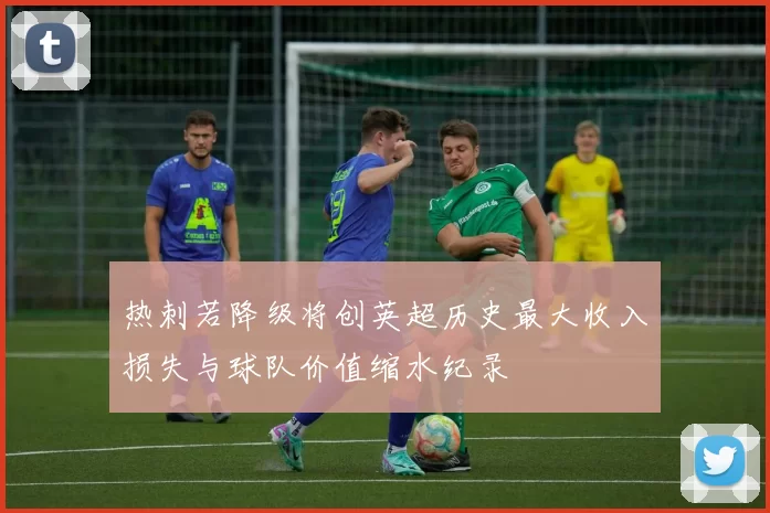 热刺若降级将创英超历史最大收入损失与球队价值缩水纪录