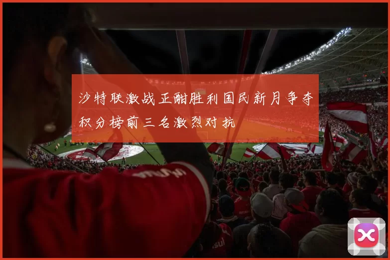 沙特联激战正酣胜利国民新月争夺积分榜前三名激烈对抗