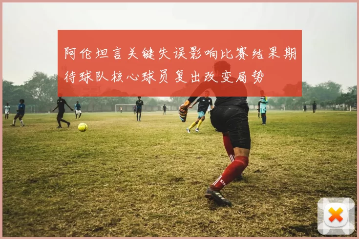 阿伦坦言关键失误影响比赛结果期待球队核心球员复出改变局势
