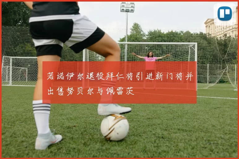 若诺伊尔退役拜仁将引进新门将并出售努贝尔与佩雷茨