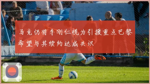 马竞仍将李刚仁视为引援重点巴黎希望与其续约达成共识