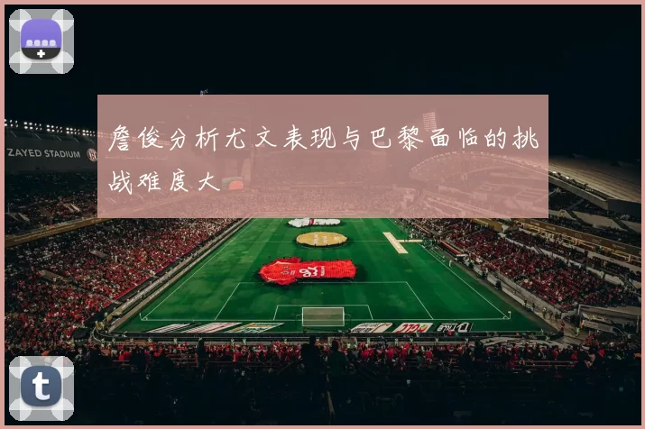 詹俊分析尤文表现与巴黎面临的挑战难度大