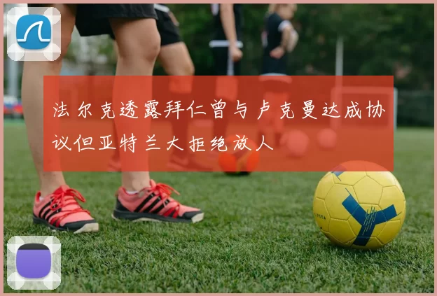 法尔克透露拜仁曾与卢克曼达成协议但亚特兰大拒绝放人
