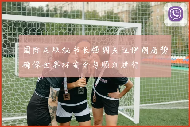 国际足联秘书长强调关注伊朗局势确保世界杯安全与顺利进行