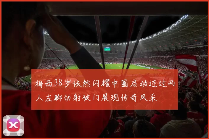 梅西38岁依然闪耀中圈启动连过两人左脚劲射破门展现传奇风采