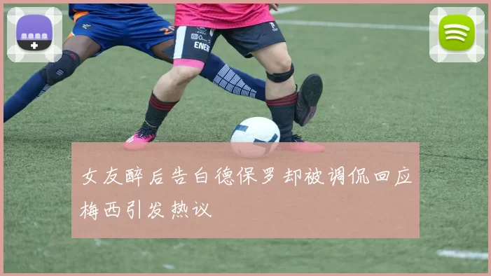 女友醉后告白德保罗却被调侃回应梅西引发热议