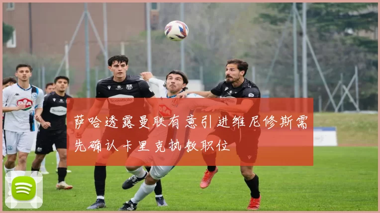 萨哈透露曼联有意引进维尼修斯需先确认卡里克执教职位