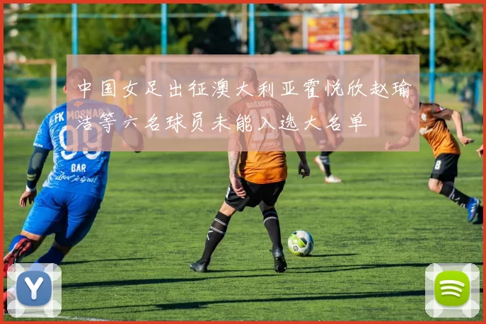 中国女足出征澳大利亚霍悦欣赵瑜洁等六名球员未能入选大名单