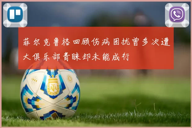 菲尔克鲁格回顾伤病困扰曾多次遭大俱乐部青睐却未能成行