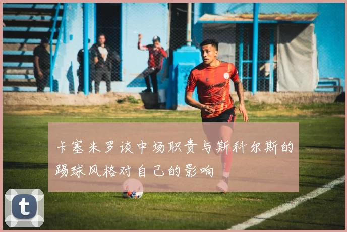 卡塞米罗谈中场职责与斯科尔斯的踢球风格对自己的影响